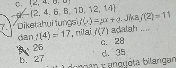 C.  2,4,6,8,10,12,14  2,4,6,o
d vector  
7. Diketahui fungsi f(x)=px+q. Jika f(2)=11
dan f(4)=17 , nilai f(7) adalah ....
26 c. 28
b. 27 d. 35
dengan x anggota bilangan