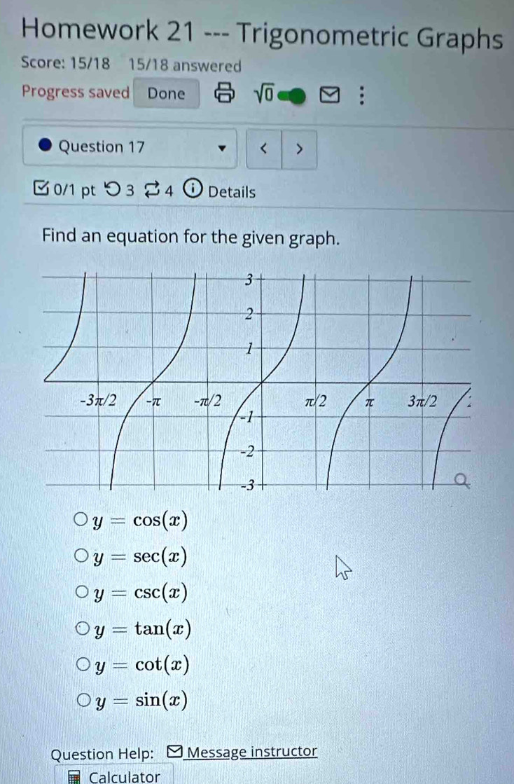 Homework 21 --- Trigonometric Graphs
Score: 15/18 15/18 answered
Progress saved Done sqrt(0) :
Question 17 < >
✔ 0/1 pt つ 3 4 ⓘ Details
Find an equation for the given graph.
y=cos (x)
y=sec (x)
y=csc (x)
y=tan (x)
y=cot (x)
y=sin (x)
Question Help: Message instructor
Calculator