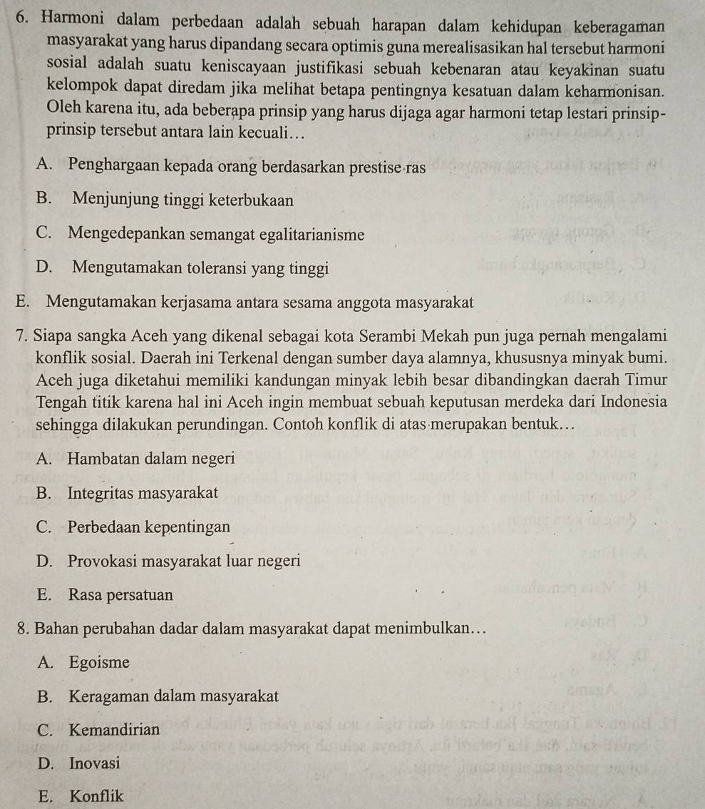 Harmoni dalam perbedaan adalah sebuah harapan dalam kehidupan keberagaman
masyarakat yang harus dipandang secara optimis guna merealisasikan hal tersebut harmoni
sosial adalah suatu keniscayaan justifikasi sebuah kebenaran atau keyakinan suatu
kelompok dapat diredam jika melihat betapa pentingnya kesatuan dalam keharmonisan.
Oleh karena itu, ada beberapa prinsip yang harus dijaga agar harmoni tetap lestari prinsip-
prinsip tersebut antara lain kecuali…
A. Penghargaan kepada orang berdasarkan prestise ras
B. Menjunjung tinggi keterbukaan
C. Mengedepankan semangat egalitarianisme
D. Mengutamakan toleransi yang tinggi
E. Mengutamakan kerjasama antara sesama anggota masyarakat
7. Siapa sangka Aceh yang dikenal sebagai kota Serambi Mekah pun juga pernah mengalami
konflik sosial. Daerah ini Terkenal dengan sumber daya alamnya, khususnya minyak bumi.
Aceh juga diketahui memiliki kandungan minyak lebih besar dibandingkan daerah Timur
Tengah titik karena hal ini Aceh ingin membuat sebuah keputusan merdeka dari Indonesia
sehingga dilakukan perundingan. Contoh konflik di atas merupakan bentuk…
A. Hambatan dalam negeri
B. Integritas masyarakat
C. Perbedaan kepentingan
D. Provokasi masyarakat luar negeri
E. Rasa persatuan
8. Bahan perubahan dadar dalam masyarakat dapat menimbulkan…
A. Egoisme
B. Keragaman dalam masyarakat
C. Kemandirian
D. Inovasi
E. Konflik