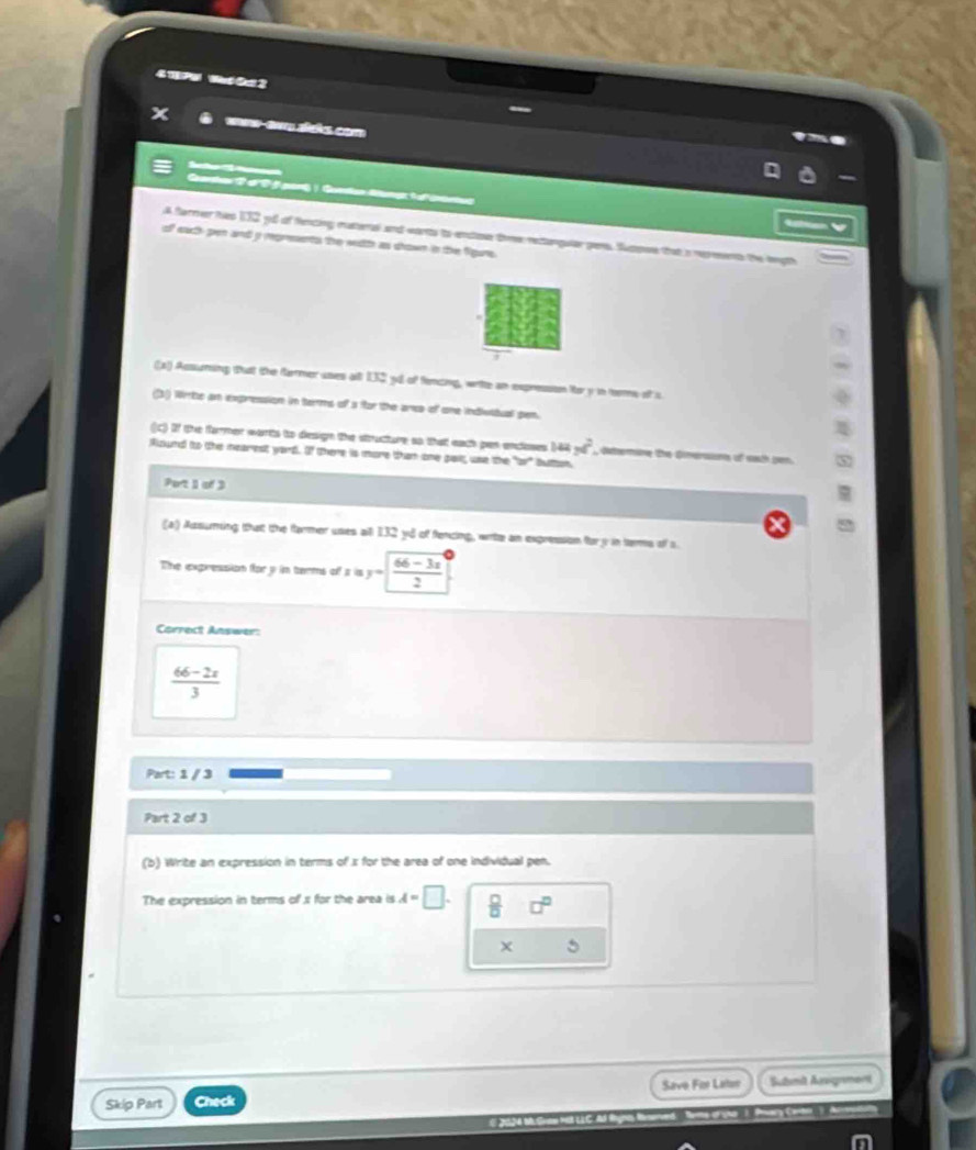4TPU Wt Oa 2 
X wrw-aw sisks com 
'''Aetter é 
Garhas 2 d'25 pont ) Gondan Altangt 1 ofientus 

A farmer hes 132 yd of fencing materal and wants to enstoe tme rectanguler pens. Spse that a reresents the legth 
of each-pen and a represnts the with as dhown in the figure. 
(s) Assuming tut the famer uses all 132 yil of fencing, writte an expresson for y in terms of s 
(3) Wite an expression in terms of a for the ara of one indiuitual pen. 
(C) If the farmer warts to design the sttructure ao that each pen encloses 144yd^2 , determine the Ginersions of eath pen. 
Rlound to the mearest yard. Of there is more than one pait, use the 70°
Port 1 of 3 
(a) Azsuming that the farmer uses all 132 yu of fencing, wite an expression for y in terms of s 
The expression for y in terms of a is y= (66-3x)/2 
Correct Answer:
 (66-2x)/3 
Part: 1 / 3 
Part 2 of 3 
(b) Write an expression in terms of x for the area of one individual pen. 
The expression in terms of 1 for the area is A=□.  □ /□   □^(□)
5 
Skip Part Check Save For Laten Submit Ausigrment