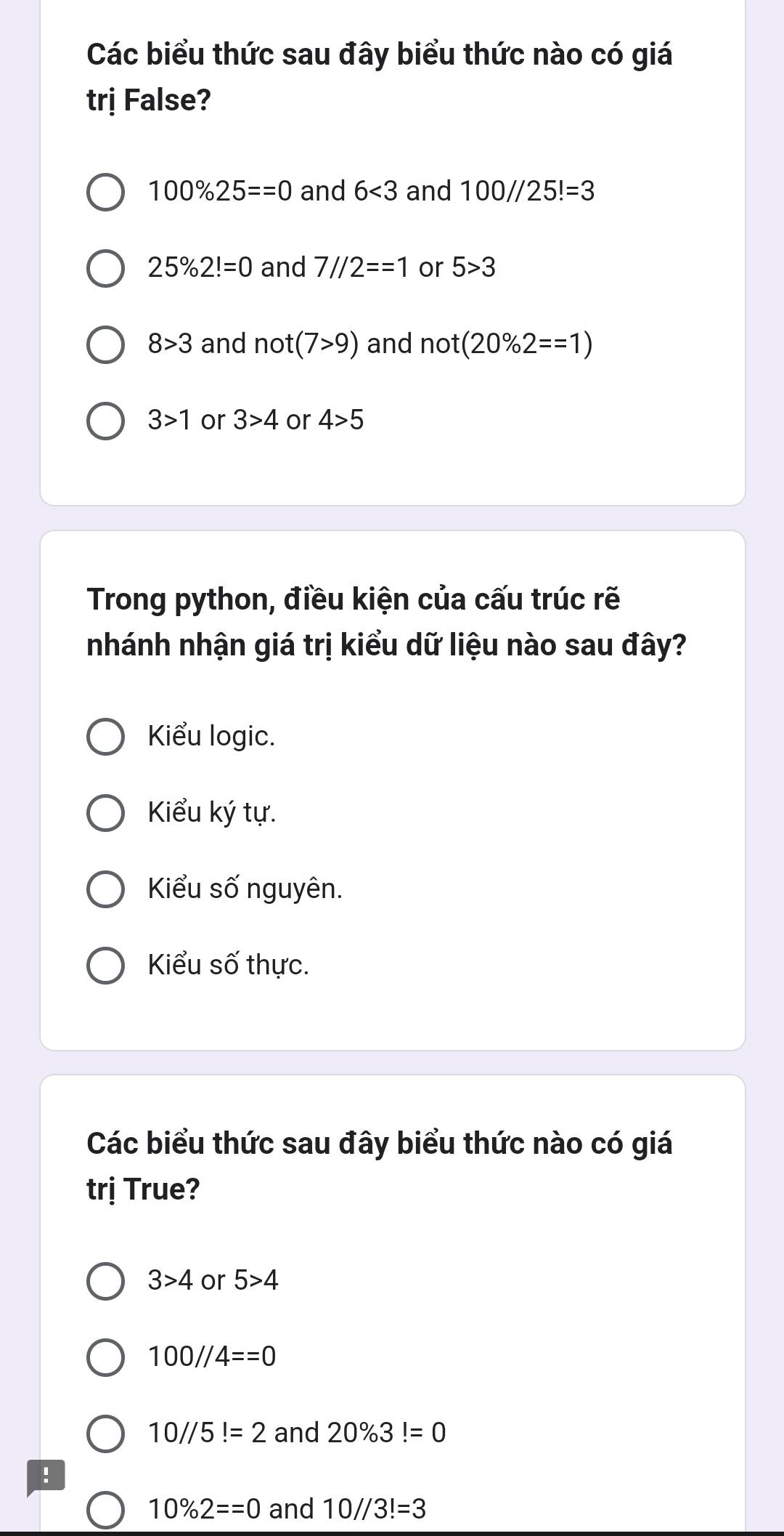 Các biểu thức sau đây biểu thức nào có giá
trị False?
100% 25==0 and 6<3</tex> and 100//25!=3
25% 2!=0 and 7//2==1 or 5>3
8>3 and not(7>9) and not(20% 2==1)
3>1 or 3>4 or 4>5
Trong python, điều kiện của cấu trúc rẽ
nhánh nhận giá trị kiểu dữ liệu nào sau đây?
Kiểu logic.
Kiểu ký tự.
Kiểu số nguyên.
Kiểu số thực.
Các biểu thức sau đây biểu thức nào có giá
trị True?
3>4 or 5>4
100//4==0
10//5!=2 and 20% 3!=0!
10% 2==0 and 10//3!=3