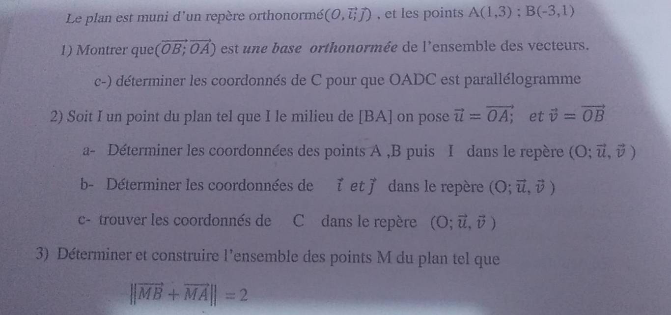 Le plan est muni d'un repère orthonormé (O,vector l_ivector j) , et les points A(1,3); B(-3,1)
1) Montrer que (vector OB,vector OA) est u ne base orthonormée de l'ensemble des vecteurs. 
c-) déterminer les coordonnés de C pour que OADC est parallélogramme 
2) Soit I un point du plan tel que I le milieu de [ BA ] on pose vector u=vector OA;. et vector v=vector OB
a- Déterminer les coordonnées des points A , B puis I dans le repère (O;vector u,vector v)
b- Déterminer les coordonnées de vector iet vector J dans le repère (O;vector u,vector v)
c- trouver les coordonnés de C dans le repère (O;vector u,vector v)
3) Déterminer et construire l'ensemble des points M du plan tel que
||vector MB+vector MA||=2