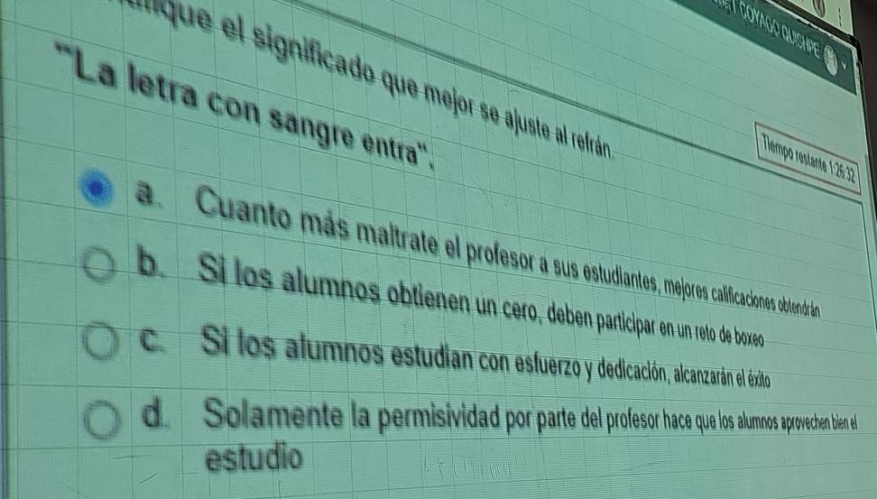 '''que el significado que mejor se ajuste al refrán
''La letra con sangre entra'''.
Tlempo restante 1:26:32
a. Cuanto más maltrate el profesorasus estudiantes, mejores calificaciones obtendrán
b. Sí los alumnos obtienen un cero, deben participar en un reto de boxeo
c. Si los alumnos estudian con esfuerzo y dedicación, alcanzarán el éxito
de Solamente la permisividad por parte del profesor hace que los alumnos aprovechen bien el
estudio