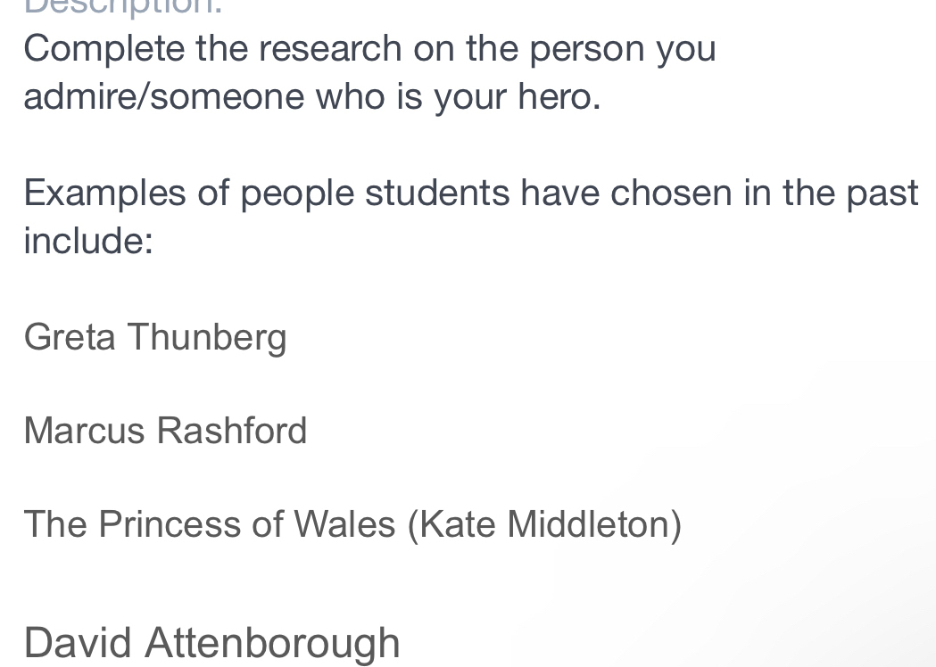 Deschption.
Complete the research on the person you
admire/someone who is your hero.
Examples of people students have chosen in the past
include:
Greta Thunberg
Marcus Rashford
The Princess of Wales (Kate Middleton)
David Attenborough