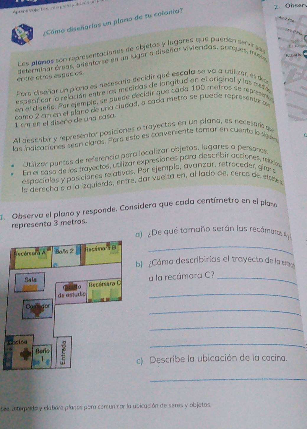 Obser
Aprendizajes Lee, interpreta y diseña un
Ar 7 Pịe
¿Cómo diseñarías un plano de tu colonía?
AV 9 Pl
Los planos son representaciones de objetos y lugares que pueden servir pa,
E  jngié
determinar áreas, orientarse en un lugar o diseñar viviendas, parques, musso
Acuario
entre otros espacios.
tp
Para diseñar un plano es necesarío decidir qué escala se va a utilizar, es ded
especificar la relación entre las medidas de longitud en el original y las medidae
en el diseño. Por ejemplo, se puede decidir que cada 100 metros se represente
como 2 cm en el píano de una ciudad, o cada metro se puede representar con
1 cm en el diseño de una casa.
Al describir y representar posiciones o trayectos en un plano, es necesario que
C
las indicaciones sean claras. Para esto es conveniente tomar en cuenta lo sigues
Utilizar puntos de referencia para localizar objetos, lugares o personas.
En el caso de los trayectos, utilizar expresiones para describir acciones, reladon
espaciales y posiciones relatívas. Por ejemplo, avanzar, retroceder, girar a
la derecha o a la izquierda, entre, dar vuelta en, al lado de, cerca de, etcétera
1. Observa el plano y responde. Consídera que cada centímetro en el plano
representa 3 metros.
a) ¿De qué tamaño serán las recámaras Ay
_
b) Cómo describirías el trayecto de la entro
_
a la recámara C?_
_
_
_
c) Describe la ubicación de la cocina.
_
Lee, interpreta y elabora planos para comunicar la ubicación de seres y objetos.