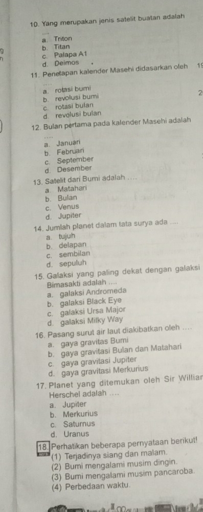 Yang merupakan jenis satelit buatan adalah
a. Triton
9 b. Titan
h c. Palapa A1
d. Deimos
11. Penetapan kalender Masehi didasarkan oleh 1º
a. rotasi bumi
b. revolusi bumi
2
c. rotasi bulan
d. revolusi bulan
12. Bulan pertama pada kalender Masehi adalah
a、 Januari
b. Februari
c. September
d. Desember
13. Satelit dari Bumi adaiah ....
a. Matahari
b. Bulan
c. Venus
d. Jupiter
14. Jumlah planet dalam tata surya ada ....
a. tujuh
b. delapan
c. sembilan
d. sepuluh
15. Galaksi yang paling dekat dengan galaksi
Bimasakti adalah ....
a. galaksi Andromeda
b. galaksi Black Eye
c. galaksi Ursa Major
d. galaksi Milky Way
16. Pasang surut air laut diakibatkan oleh .
a. gaya gravitas Bumi
b. gaya gravitasi Bulan dan Matahari
c. gaya gravitasi Jupiter
d. gaya gravitasi Merkurius
17. Planet yang ditemukan oleh Sir Williar
Herschel adalah ....
a. Jupiter
b. Merkurius
c. Saturnus
d. Uranus
18. Perhatikan beberapa pernyataan berikut!
(1) Terjadinya siang dan malam.
(2) Bumi mengalami musim dingin.
(3) Bumi mengalami musim pancaroba.
(4) Perbedaan waktu.