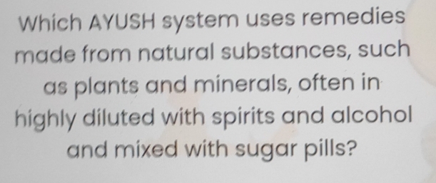 Which AYUSH system uses remedies 
made from natural substances, such 
as plants and minerals, often in 
highly diluted with spirits and alcohol 
and mixed with sugar pills?