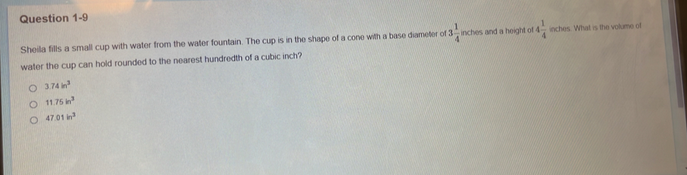 Sheila fills a small cup with water from the water fountain. The cup is in the shape of a cone with a base diameter of 3 1/4   7/8  ches and a height of 4 1/4  inches. What is the volume of
water the cup can hold rounded to the nearest hundredth of a cubic inch?
3.74in^3
11.75in^3
47.01in^3