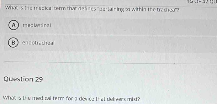 15 ÖF 42 QU
What is the medical term that defines ''pertaining to within the trachea'?
Amediastinal
B endotracheal
Question 29
What is the medical term for a device that delivers mist?