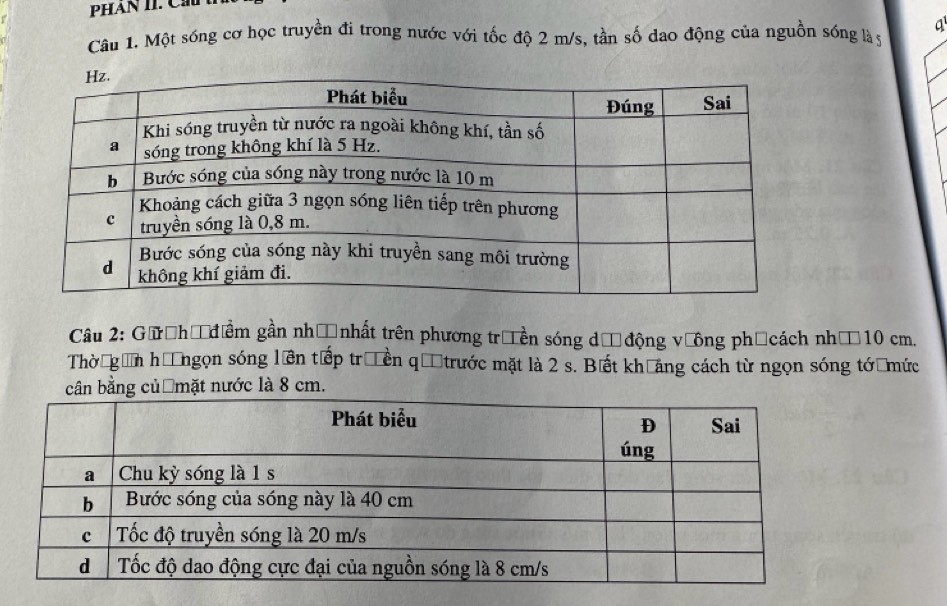 PHAN II. Cầ 
a 
Câu 1. Một sóng cơ học truyền đi trong nước với tốc độ 2 m/s, tần số dao động của nguồn sóng là y 
Câu 2: Gữờhờ điểm gần như nhất trên phương trưền sóng dư động vưông phụcách nhớ 10 cm. 
Thờ gền hữngọn sóng lên tếp trưền qố trước mặt là 2 s. Bết khưảng cách từ ngọn sóng tớ mức 
cân bằng củờmặt nước là 8 cm.