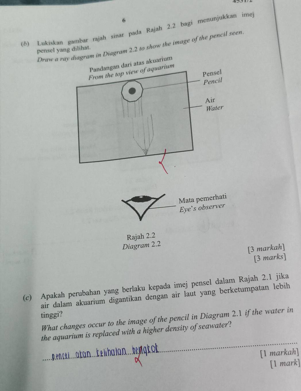 6
(6) Lukiskan gambar rajah sinar pada Rajah 2.2 bagi menunjukkan imej
Draw a ray diagram in Diagram 2.2 to show the image of the pencil seen
pensel yang dilihat.
Mata pemerhati
Eye’s observer
Rajah 2.2
Diagram 2.2
[3 markah]
[3 marks]
(c) Apakah perubahan yang berlaku kepada imej pensel dalam Rajah 2.1 jika
air dalam akuarium digantikan dengan air laut yang berketumpatan lebih
tinggi?
What changes occur to the image of the pencil in Diagram 2.1 if the water in
the aquarium is replaced with a higher density of seawater?
a o libalon ng t 
[1 markah]
[1 mark]