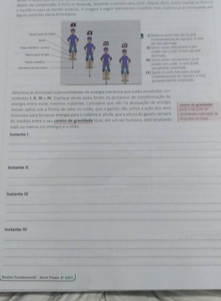 depois da compressão, a mola se distende, lançando a pessoa para cima. Depois disso, basta manter o rsmo e
o equilíbrio para se manter pulando. A imagem a seguir representa o modelo mais tradicional do bonquedo em
alguns instantes dessa brincadeira
Apulo para as mão
Garnto no ponto mais asto de pulo
Mzia ( edantansaments so reguutn) A 199
Rãa ests détormado
Tuko metálico centralI Garoto caíão vercateente e som
Apulo para os pés  contsto com a crão A esois não esa
Aster mada
Haste metálica* Garoto czíndo veroemente e j em
contato com y chão A moia já esta
Ponteira de borrache parciémente comprimide
V 9 Garoto no pontó mais taixo do pulo
Cnstantaneaments em repouso. À ioia
apresenta máxima compressão
Descreva as principais submodalidades de energia mecânica que estão envolvidas nos
instantes I, II, III e IV. Explique ainda quais foram os processos de transformação de
energia entre esses mesmos instantes. Considere que não há dissipação de energia  centro de gravidade 
nesses saltos sob a forma de calor ou ruído, que o garoto não utiliza a ação dos seus ponão ande pode sur
músculos para fornecer energia para o sistema e, ainda, que a altura do garoto sempre considerada a aplicação da
foi medida entre o seu centro de gravidade (que, em um ser humano, está localizado sorça peso do corpo
mais ou menos no umbigo) e o chão.
Instante I
_
_
_
Instante II
_
_
Instante III
_
_
_
Instante IV:
_
_
_
_
Ensino Fundamental - Anos Finais B° ANO