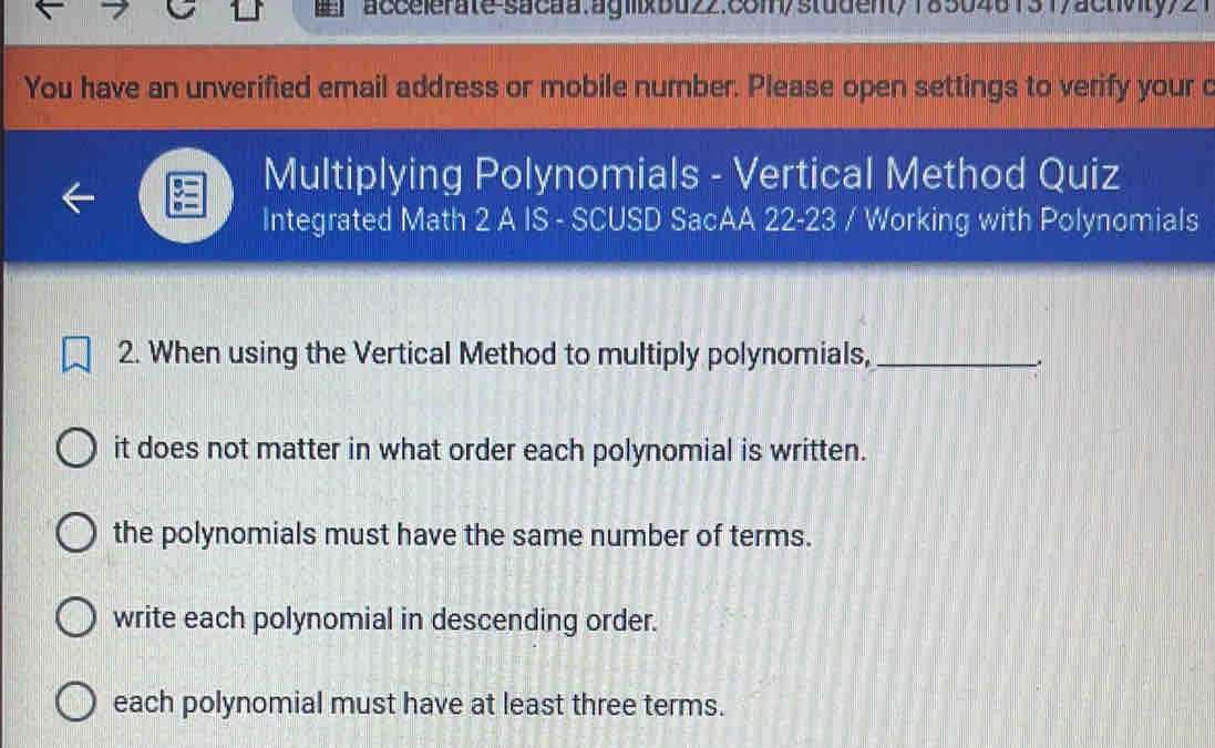 accelerate sacaa.ag1xbd22.88m/student/185048131/activity/21
You have an unverified email address or mobile number. Please open settings to verify your c
Multiplying Polynomials - Vertical Method Quiz
Integrated Math 2 A IS - SCUSD SacAA 22-23 / Working with Polynomials
2. When using the Vertical Method to multiply polynomials,_
it does not matter in what order each polynomial is written.
the polynomials must have the same number of terms.
write each polynomial in descending order.
each polynomial must have at least three terms.