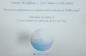 volume of a sphere - 4/3 π r^3 , where r is the radius. 
The bouncy ball below is a sphere with a volume of 5100π mm^3. 
Calculate its radius, r. 
If your answer is a decimal, give it to 2 d.p. 
=* Watch video