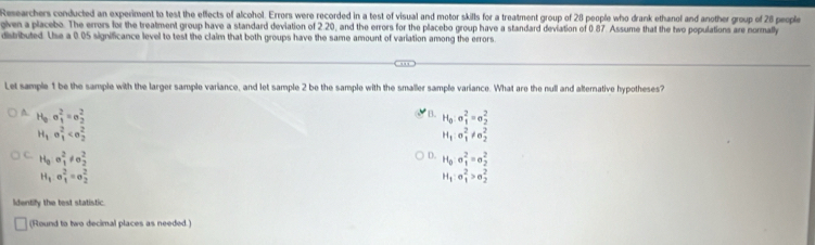 Researchers conducted an experiment to test the effects of alcohol. Errors were recorded in a test of visual and motor skills for a treatment group of 28 people who drank ethanol and another group of 28 people
gven a placebo. The errors for the treatment group have a standard deviation of 2.20, and the errors for the placebo group have a standard deviation of 0.87. Assume that the two populations are normally
distributed. Use a 0.05 significance level to test the claim that both groups have the same amount of variation among the errors
Let sample 1 be the sample with the larger sample variance, and let sample 2 be the sample with the smaller sample variance. What are the null and alternative hypotheses?
B.
A. H_0sigma _1^(2=sigma _2^2 H_0):a_1^(2=e_2^2
H_1)· e_1^(2
H_1):sigma _1^(2!= sigma _2^2
H_0)o_1^(2!= sigma _2^2
D. H_0)· a_1^(2=a_2^2
H_1).sigma _1^(2=sigma _2^2
H_1):sigma _1^2>sigma _2^2
Identify the test statistic.
(Round to two decimal places as needed.)