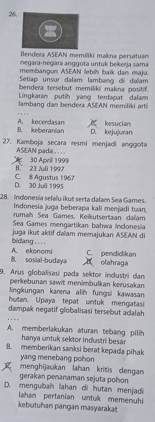 Bendera ASEAN memiliki makna persatuan
negara-negara aṇggota untuk bekerja sama
membangun ASEAN lebih baik dan maju.
Setiap unsur dalam lambang di dalam
bendera tersebut memiliki makna positif.
Lingkaran putih yang terdapat dalam
lambang dan bendera ASEAN memiliki arti
A. kecerdasan kesucian
B. keberanian D. kejujuran
27. Kamboja secara resmí menjadi anggota
ASEAN pada . . . .
A 30 April 1999
B. 23 Juli 1997
C. 8 Agustus 1967
D. 30 Juli 1995
28. Indonesia selalu ikut serta dalam Sea Games.
Indonesia juga beberapa kali menjadi tuan
rumah Sea Games. Keikutsertaan dalam
Sea Games mengartikan bahwa Indonesia
juga ikut aktif dalam memajukan ASEAN di
bidang . . . .
A. ekonomi C. pendidikan
B. sosial-budaya D. olahraga
9. Arus globalisasi pada sektor industri dan
perkebunan sawit menimbulkan kerusakan
lingkungan karena alih fungsi kawasan
hutan. Upaya tepat untuk mengatasi
dampak negatif globalisasi tersebut adalah
A. memberlakukan aturan tebang pilih
hanya untuk sektor industri besar
B. memberikan sanksi berat kepada pihak
yang menebang pohon
menghijaukan lahan kritis dengan
gerakan penanaman sejuta pohon
D. mengubah lahan di hutan menjadi
lahan pertanian untuk memenuhi
kebutuhan pangan masyarakat