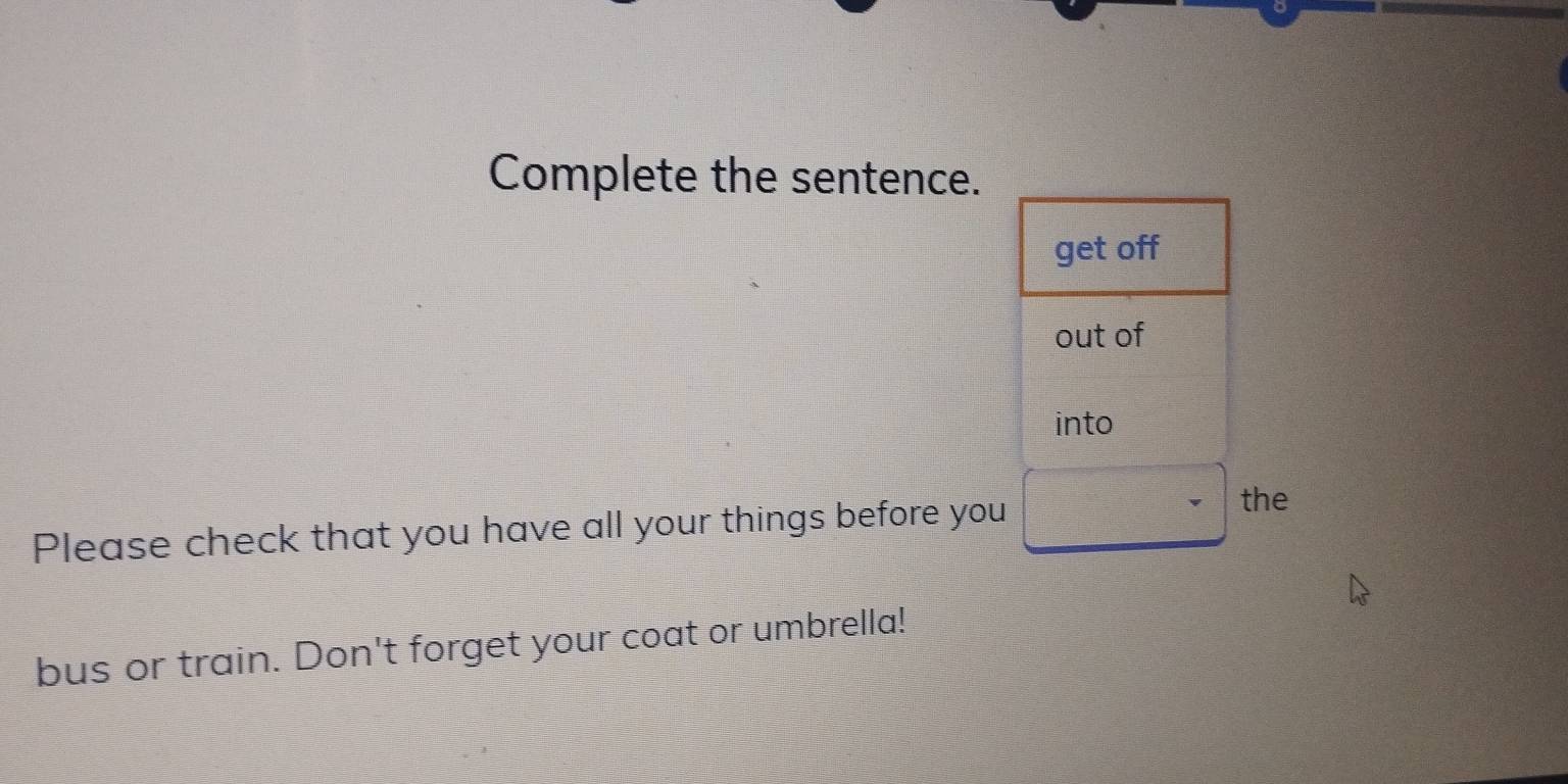 Complete the sentence. 
get off 
out of 
into 
Please check that you have all your things before you 
the 
bus or train. Don't forget your coat or umbrella!