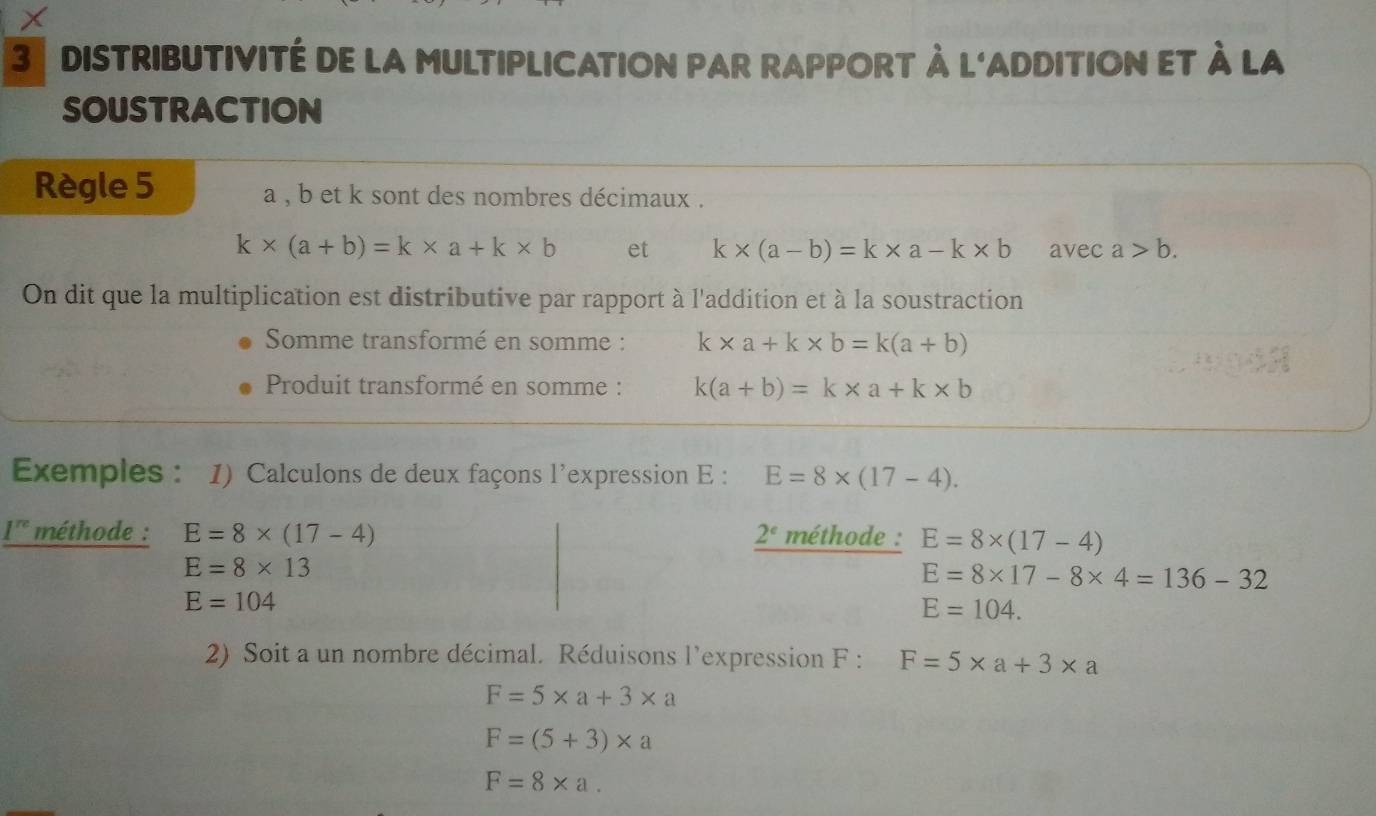 dIsTriBUTIVITé de la mULTIPLICATION pAr rAPPOrT à l'aDDITION et à la 
SOUSTRACTION 
Règle 5 a , b et k sont des nombres décimaux .
k* (a+b)=k* a+k* b et k* (a-b)=k* a-k* b avec a>b. 
On dit que la multiplication est distributive par rapport à l'addition et à la soustraction 
Somme transformé en somme : k* a+k* b=k(a+b)
Produit transformé en somme : k(a+b)=k* a+k* b
Exemples : 1) Calculons de deux façons l'expression E : E=8* (17-4).
1^(re) méthode : E=8* (17-4) 2^c méthode : E=8* (17-4)
E=8* 13
E=8* 17-8* 4=136-32
E=104
E=104. 
2) Soit a un nombre décimal. Réduisons l'expression F : F=5* a+3* a
F=5* a+3* a
F=(5+3)* a
F=8* a.