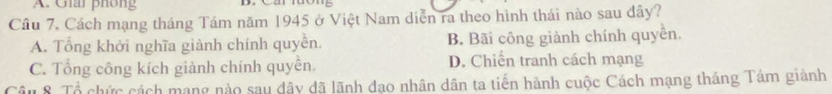 Giai phông
Câu 7. Cách mạng tháng Tám năm 1945 ở Việt Nam diễn ra theo hình thái nào sau dây?
A. Tổng khởi nghĩa giành chính quyền. B. Bãi công giành chính quyền.
C. Tổng công kích giành chính quyền. D. Chiến tranh cách mạng
Câu 8. Tổ chức cách mạng nào sau dây dã lãnh đạo nhân dân ta tiến hành cuộc Cách mạng tháng Tám giành