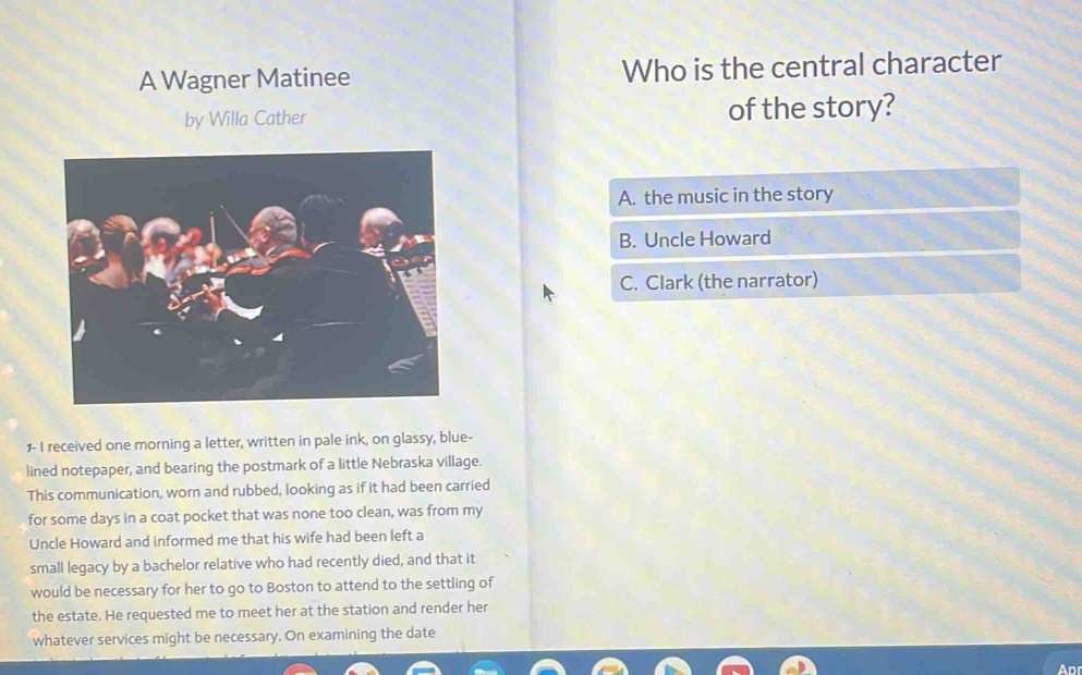 A Wagner Matinee Who is the central character
by Willa Cather of the story?
A. the music in the story
B. Uncle Howard
C. Clark (the narrator)
1- I received one morning a letter, written in pale ink, on glassy, blue-
lined notepaper, and bearing the postmark of a little Nebraska village.
This communication, worn and rubbed, looking as if it had been carried
for some days in a coat pocket that was none too clean, was from my
Uncle Howard and informed me that his wife had been left a
small legacy by a bachelor relative who had recently died, and that it
would be necessary for her to go to Boston to attend to the settling of
the estate. He requested me to meet her at the station and render her
whatever services might be necessary. On examining the date
Apr