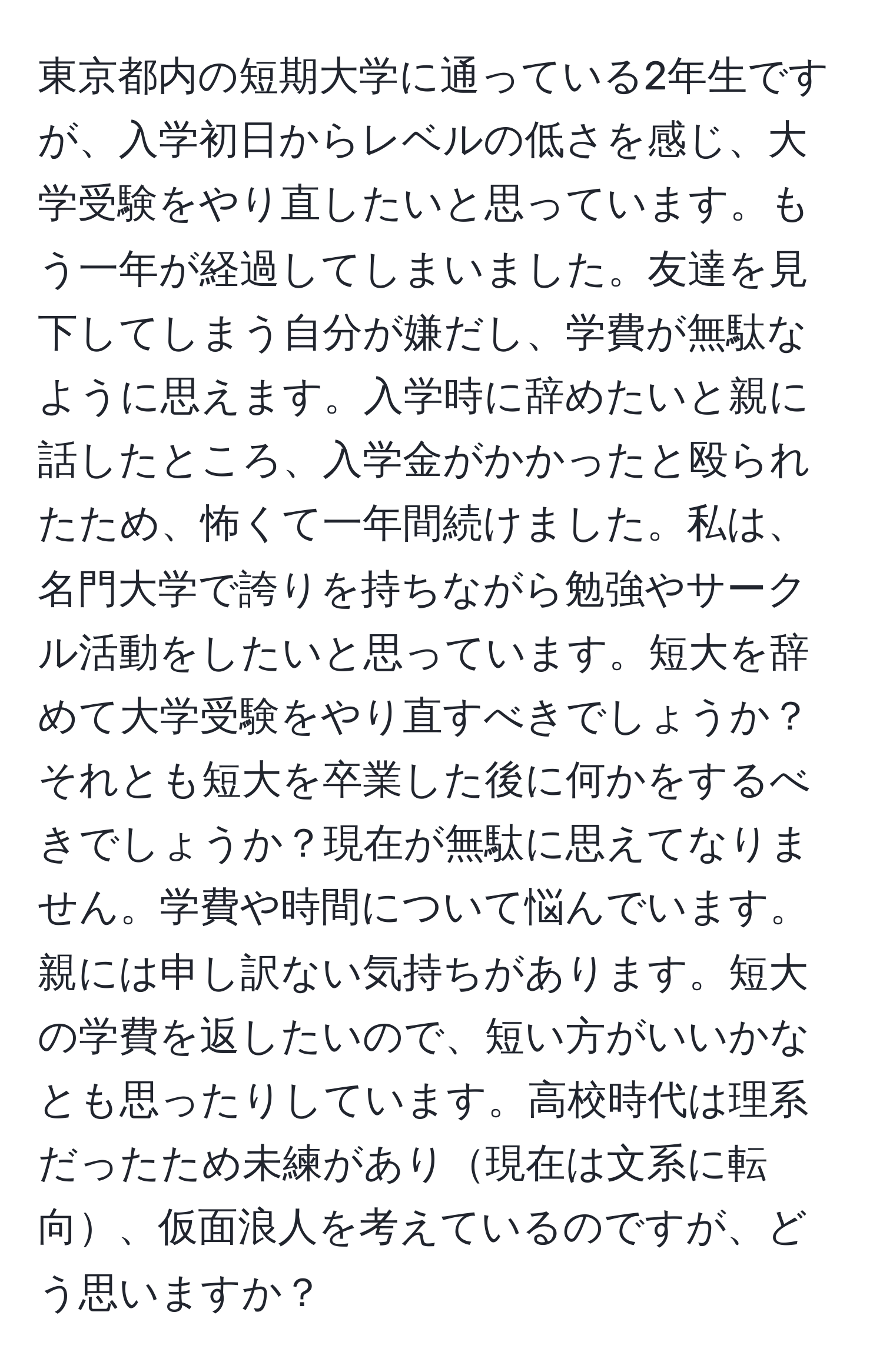 東京都内の短期大学に通っている2年生ですが、入学初日からレベルの低さを感じ、大学受験をやり直したいと思っています。もう一年が経過してしまいました。友達を見下してしまう自分が嫌だし、学費が無駄なように思えます。入学時に辞めたいと親に話したところ、入学金がかかったと殴られたため、怖くて一年間続けました。私は、名門大学で誇りを持ちながら勉強やサークル活動をしたいと思っています。短大を辞めて大学受験をやり直すべきでしょうか？それとも短大を卒業した後に何かをするべきでしょうか？現在が無駄に思えてなりません。学費や時間について悩んでいます。親には申し訳ない気持ちがあります。短大の学費を返したいので、短い方がいいかなとも思ったりしています。高校時代は理系だったため未練があり現在は文系に転向、仮面浪人を考えているのですが、どう思いますか？