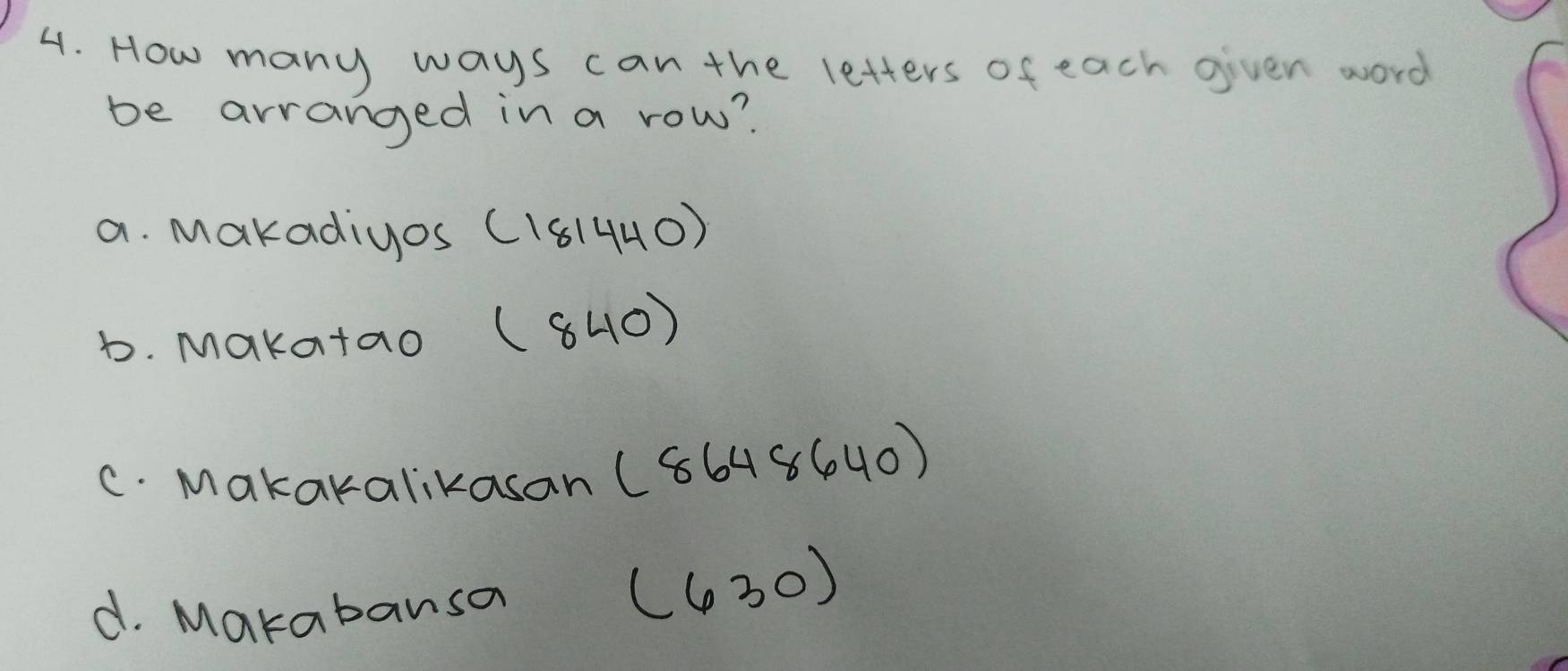 How many ways can the letters of each given word
be arranged in a row?
a. Makadiyos (181440)
b. Makatao (840)
c. Makakalikasan (8648640)
d. Makabansa (630)