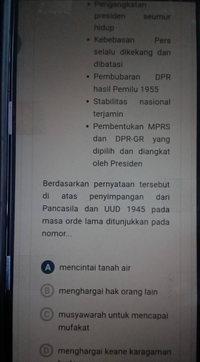 Pengangkatan
presiden seumur
hidup
Kebebasan Pers
selalu dikekang dan
dibatasi
Pembubaran DPR
hasil Pemilu 1955
Stabilitas nasional
terjamin
Pembentukan MPRS
dan DPR-GR yang
dipilih dan diangkat
oleh Presiden
Berdasarkan pernyataan tersebut
di atas penyimpangan dari
Pancasila dan UUD 1945 pada
masa orde lama ditunjukkan pada
nomor...
A mencintai tanah air
B menghargai hak orang lain
C musyawarah untuk mencapai
mufakat
D menghargai keane karagaman