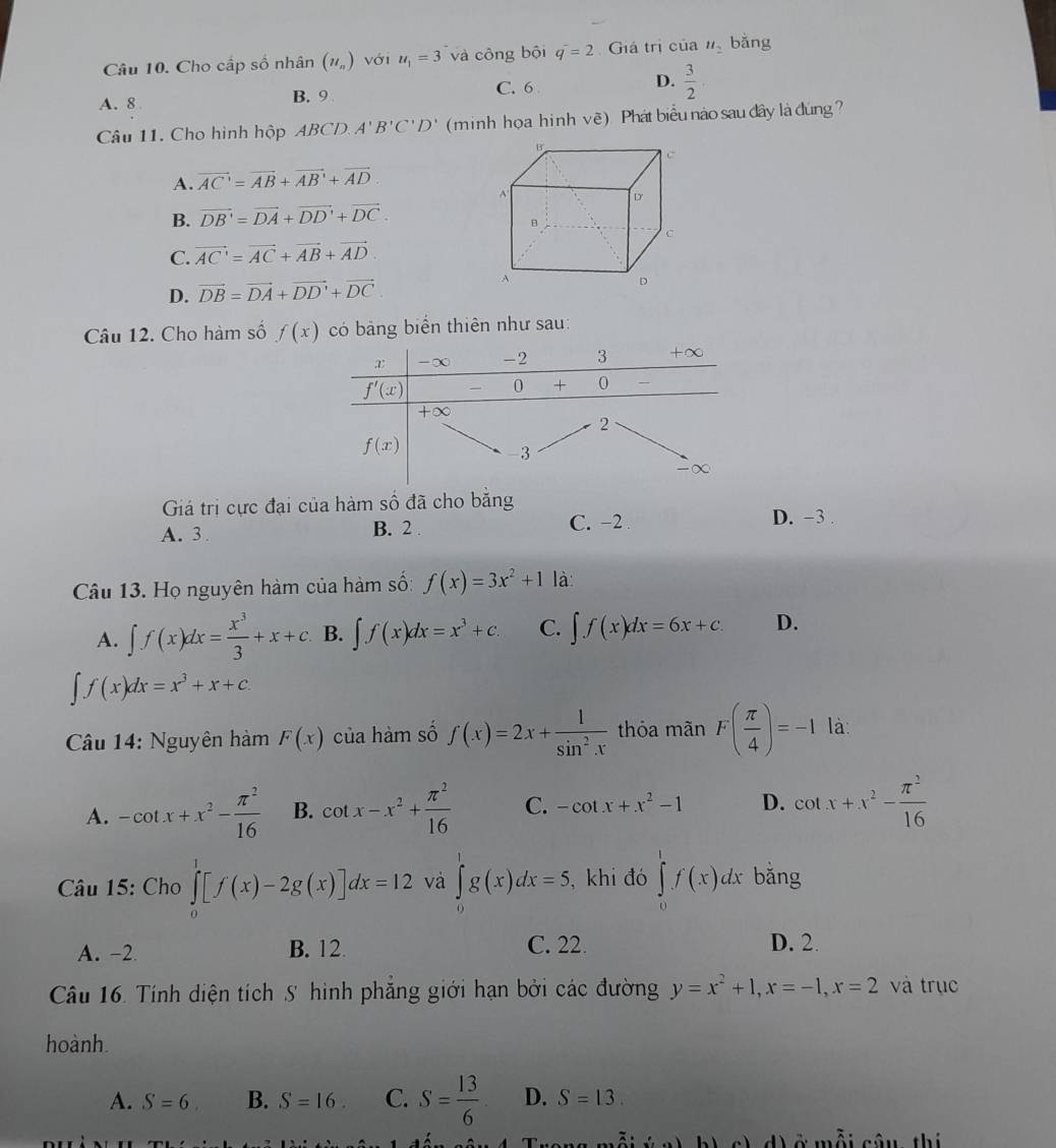 Cho cấp số nhân (u_n) với u_1=3 và công bội q^-=2 Giá trị của u_2 bằng
A. 8 B. 9 C. 6 D.  3/2 .
Câu 11. Cho hình hộp ABCD. A'B'C'D' (minh họa hinh vẽ). Phát biểu nào sau đây là đúng?
A. vector AC'=vector AB+vector AB'+vector AD
B. vector DB'=vector DA+vector DD'+vector DC.
C. vector AC=vector AC+vector AB+vector AD
D. vector DB=vector DA+vector DD'+vector DC.
Câu 12. Cho hàm số f(x) có bảng biển thiên như sau:
Giá trị cực đại của hàm số đã cho băng
A. 3 B. 2 . C. −2 D. -3
Câu 13. Họ nguyên hàm của hàm số: f(x)=3x^2+1 là:
A. ∈t f(x)dx= x^3/3 +x+c B. ∈t f(x)dx=x^3+c. C. ∈t f(x)dx=6x+c. D.
∈t f(x)dx=x^3+x+c.
Câu 14: Nguyên hàm F(x) của hàm số f(x)=2x+ 1/sin^2x  thỏa mãn F( π /4 )=-1 là:
A. -cot x+x^2- π^2/16  B. cot x-x^2+ π^2/16  C. -cot x+x^2-1 D. cot x+x^2- π^2/16 
Câu 15: Cho ∈tlimits _0^(1[f(x)-2g(x)]dx=12 và ∈tlimits _0^1g(x)dx=5. , khi đó ∈tlimits _0^1f(x)dx bǎng
A. -2 B. 12 C. 22. D. 2.
Câu 16. Tính diện tích S hình phẳng giới hạn bởi các đường y=x^2)+1,x=-1,x=2 và trục
hoành.
A. S=6 B. S=16 C. S= 13/6  D. S=13.
d ở mỗi câu, thị