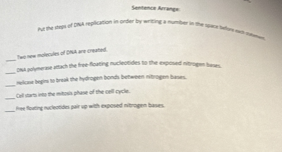 Sentence Arrange: 
Put the steps of DNA replication in order by writing a number in the space before each statement 
_ 
Two new molecules of DNA are created. 
_ 
DNA polymerase attach the free-floating nucleotides to the exposed nitrogen bases. 
_Hellcase begins to break the hydrogen bonds between nitrogen bases. 
_ 
Cell starts into the mitosis phase of the celll cycle. 
_ 
Free floating rucleotides pair up with exposed nitrogem bases.