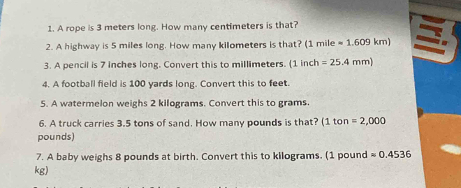 A rope is 3 meters long. How many centimeters is that? 
2. A highway is 5 miles long. How many kilometers is that? (1 mile =1.609km)
3. A pencil is 7 inches long. Convert this to millimeters. (1incl 1 =25.4mm)
4. A football field is 100 yards long. Convert this to feet. 
5. A watermelon weighs 2 kilograms. Convert this to grams. 
6. A truck carries 3.5 tons of sand. How many pounds is that? (1 ton =2,000
pounds) 
7. A baby weighs 8 pounds at birth. Convert this to kilograms. (1 pound approx 0.4536
kg)