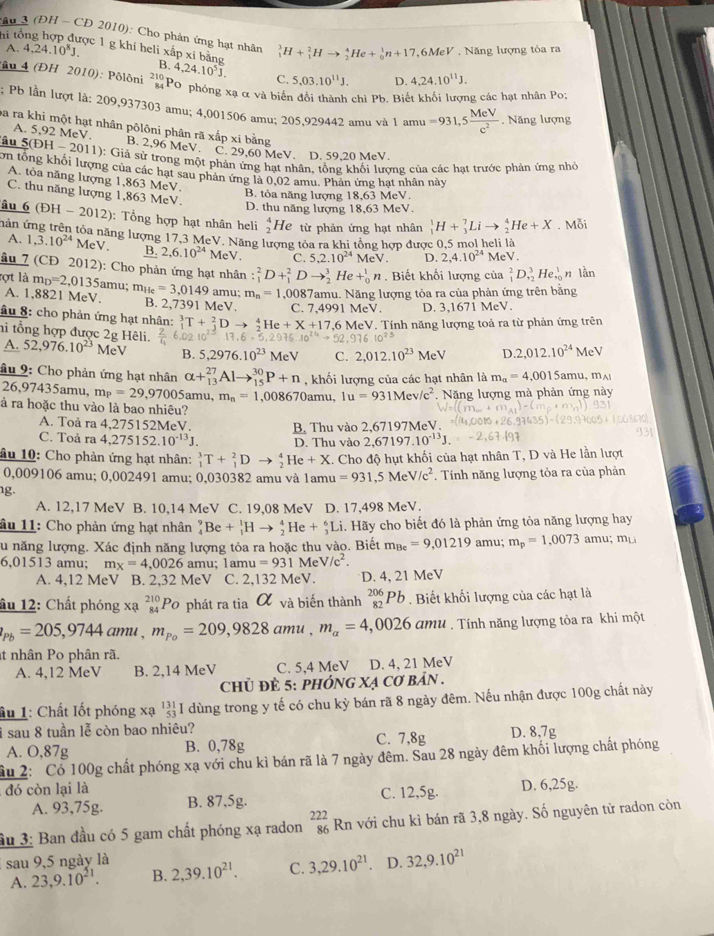 hi tổ
:âu 3 (ĐH - CĐ 2010): Cho phản ứng hạt nhân _1^(3H+_1^2Hto _2^4He+_0^1n+17 ,6MeV . Năng lượng tỏa ra
A. 4,24.10^8)J.
ợc 1 g khí heli xấp xi bằng B. 4,24.10^5J. C. 5,03.10^(11)J.
D. 4,24.10^(11)J.
4 (ĐH 2010): Pôlôni ²Po phóng xạ αvà biế chì Pb. Biế g các hạt nhân Po;
; Pb lần lượt là: 209,937303 amu; 4,001506 amu; 205,929442 amu và 1 amu =931,5 MeV/c^2 . Năng lượng
ba ra khi một hạt nhân pôlôni phân rã xấp xi bằng
A. 5,92 MeV. B. 2,96 MeV. C. 29,60 MeV. D. 59,20 MeV.
lâu 5(EH-2011) (1): Giả sử trong một phản ứng hạt nhân, tổng khối lượng của các hạt trước phản ứng nhỏ
ơn tổng khối lượng của các hạt sau phản ứng là 0,02 amu. Phản ứng hạt nhân này
A. tỏa năng lượng 1,863 MeV.
C. thu năng lượng 1,863 MeV.
B. tỏa năng lượng 18,63 MeV.
D. thu năng lượng 18,63 MeV.
âu 6 (DH-2012) : Tổng hợp hạt nhân heli beginarrayr 4 2endarray H le từ phản ứng hạt nhân _1^(1H+_3^7Lito _2^4He+X. Mỗi
nản ứng trên tỏa năng lượng 17,3 MeV. Năng lượng tỏa ra khi tổng hợp được 0,5 mol heli là
A. 1,3.10^24) MeV. B. 2,6.10^(24) MeV C. 5,2.10^(24)MeV. D. 2,4.10^(24) MeV.
âu 7 (CĐ 2012): Cho phản ứng hạt nhân : _1^(2D+_1^2Dto _2^3He+_0^1n. Biết khối lượng của _1^2D,_2^3He,_0^1 n làn
ọt là m_D)=2,0135 amu; m_He=3,0149 amu; m_n=1 ,0087amu. Năng lượng tỏa ra của phản ứng trên bằng
A. 1,8821 MeV. B. 2,7391 MeV. C. 7.4 991MeV. D. 3,1671 MeV.
âu 8: cho phản ứng hạt nhân: _1^(3T+_1^2Dto _2^4He+X+17.6 16 MeV. Tính năng lượng toả ra từ phản ứng trên
hi tổng hợp được 2g Hêli. frac 2)4 10^(2.3)13.6=5.2 6.10^(24)to 52.93610^(23) .2,012.10^(24)MeV
A. 52,976.10^(23)MeV B. 5,2976.10^(23)MeV C. 2,012.10^(23)MeV D.
âu 9: Cho phản ứng hạt nhân alpha +_(13)^(27)Alto _(15)^(30)P+n , khối lượng của các hạt nhân là m_a=4,0015amu,m_A1
26,97435amu, m_P=29,9700 5amu, m_n=1 ,008670amu, 1u=931Mev/c^2.  Năng lượng mà phản ứng này
à ra hoặc thu vào là bao nhiêu?
A. Toả ra 4.27 5152MeV. B. Thu vào 2,67 197MeV.
C. Toả ra 4,275152.10^(-13)J
D. Thu vào 2,67197.10^(-13)J.
âu 10: Cho phản ứng hạt nhân: _1^(3T+_1^2Dto _2^4He+X. Cho độ hụt khối của hạt nhân T, D và He lần lượt
0,009106 amu; 0,002491 amu; 0,030382 amu và 1amu =931,5MeV/c^2) *. Tính năng lượng tỏa ra của phản
g.
A. 12,17 MeV B. 10,14 MeV C. 19,08 MeV D. 17,498 MeV.
âu 11: Cho phản ứng hạt nhân _4^(9Be+_1^1Hto _2^4He+_3^6Li. Hãy cho biết đó là phản ứng tỏa năng lượng hay
su năng lượng. Xác định năng lượng tỏa ra hoặc thu vào. Biết m_Be)=9,01219 amu; m_p=1,0073 mu m_Li
6,01513 amu; m_X=4,0026 amu; 1amu=931MeV/c^2.
A. 4,12 MeV B. 2,32 MeV C. 2,132 MeV. D. 4, 21 MeV
âu 12: Chất phóng xạ beginarrayr 210 84endarray Po phát ra tia α và biến thành _(82)^(206)Pb Biết khối lượng của các hạt là
p_Pb=205,9744amu,m_o=209,9828 am u . m_alpha =4,0026am l u . Tính năng lượng tỏa ra khi một
t nhân Po phân rã.
A. 4,12 MeV B. 2,14 MeV C. 5,4 MeV D. 4, 21 MeV
chủ đÈ 5: phÓnG Xạ Cơ bản .
ầu 1: Chất Iốt phóng xạ beginarrayr 131 53 endarray I dùng trong y tế có chu kỳ bán rã 8 ngày đêm. Nếu nhận được 100g chất này
ì sau 8 tuần lễ còn bao nhiêu? D. 8,7g
A. O,87g B. 0,78g C. 7,8g
âu 2: Có 100g chất phóng xạ với chu kì bán rã là 7 ngày đêm. Sau 28 ngày đêm khối lượng chất phóng
đó còn lại là
A. 93,75g. B. 87,5g. C. 12,5g.
D. 6,25g.
ầu 3: Ban đầu có 5 gam chất phóng xạ radon beginarrayr 222 86 endarray , Rn với chu kì bán rã 3,8 ngày. Số nguyên tử radon còn
sau 9,5 ngày là D. 32,9.10^(21)
A. 23,9.10^(21). B. 2,39.10^(21). C. 3,29.10^(21)