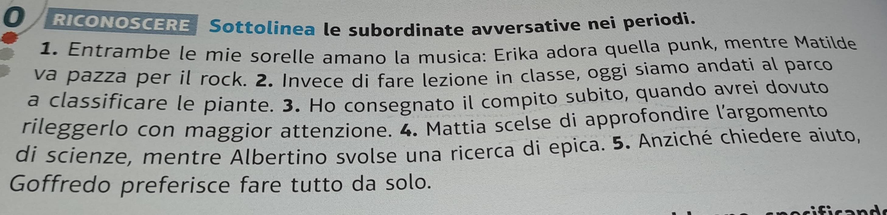 RICONOSCERE Sottolinea le subordinate avversative nei periodi. 
1. Entrambe le mie sorelle amano la musica: Erika adora quella punk, mentre Matilde 
va pazza per il rock. 2. Invece di fare lezione in classe, oggi siamo andati al parco 
a classificare le piante. 3. Ho consegnato il compito subito, quando avrei dovuto 
rileggerlo con maggior attenzione. 4. Mattia scelse di approfondire l’argomento 
di scienze, mentre Albertino svolse una ricerca di epica. 5. Anziché chiedere aiuto, 
Goffredo preferisce fare tutto da solo.