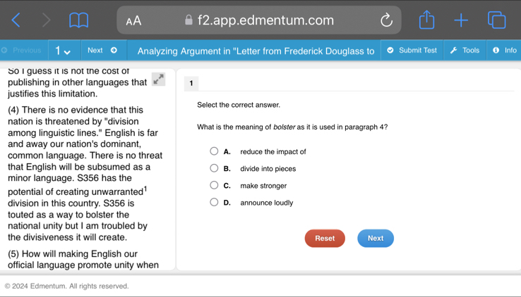 f2.app.edmentum.com
Previous Next Analyzing Argument in "Letter from Frederick Douglass to Submit Test Tools Info
So I guess it is not the cost of
publishing in other languages that 1
justifies this limitation.
(4) There is no evidence that this Select the correct answer.
nation is threatened by "division
among linguistic lines." English is far What is the meaning of bolster as it is used in paragraph 4?
and away our nation's dominant,
common language. There is no threat A. reduce the impact of
that English will be subsumed as a B. divide into pieces
minor language. S356 has the C. make stronger
potential of creating unwarranted
division in this country. S356 is D. announce loudly
touted as a way to bolster the
national unity but I am troubled by
the divisiveness it will create. Reset Next
(5) How will making English our
official language promote unity when
2024 Edmentum. All rights reserved.