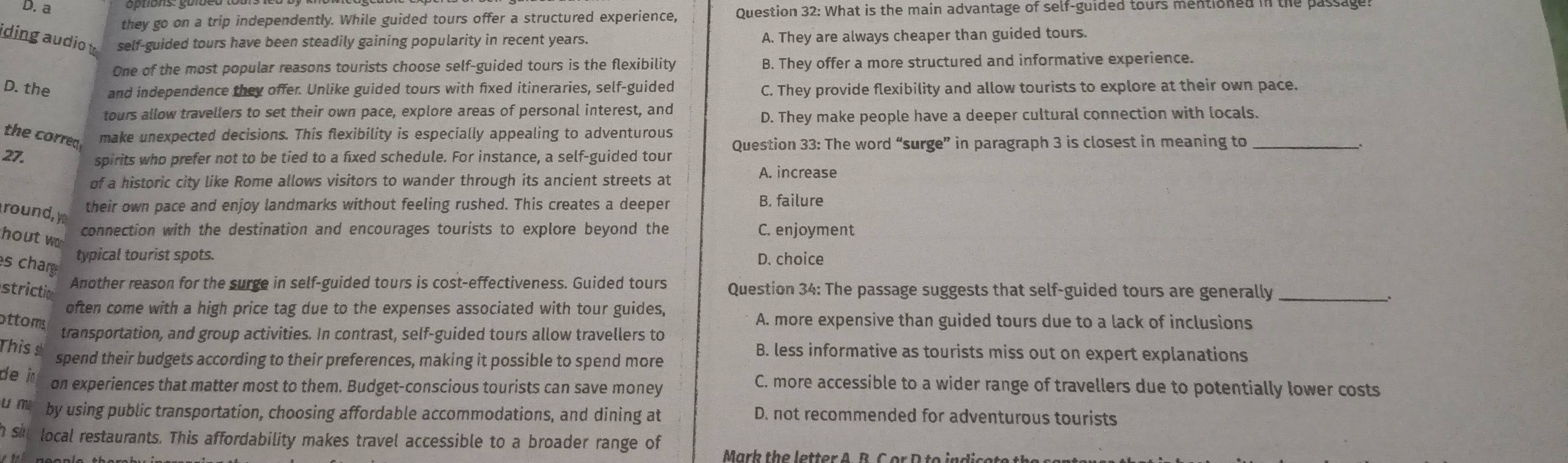 a
they go on a trip independently. While guided tours offer a structured experience, Question 32: What is the main advantage of self-guided tours mentibned in the passage!
iding audio t self-guided tours have been steadily gaining popularity in recent years. A. They are always cheaper than guided tours.
One of the most popular reasons tourists choose self-guided tours is the flexibility B. They offer a more structured and informative experience.
D. the and independence they offer. Unlike guided tours with fixed itineraries, self-guided C. They provide flexibility and allow tourists to explore at their own pace.
tours allow travellers to set their own pace, explore areas of personal interest, and
D. They make people have a deeper cultural connection with locals.
the corred make unexpected decisions. This flexibility is especially appealing to adventurous
27. spirits who prefer not to be tied to a fixed schedule. For instance, a self-guided tour Question 33: The word “surge” in paragraph 3 is closest in meaning to_
of a historic city like Rome allows visitors to wander through its ancient streets at A. increase
round, y
their own pace and enjoy landmarks without feeling rushed. This creates a deeper B. failure
hout w
connection with the destination and encourages tourists to explore beyond the C. enjoyment
typical tourist spots. D. choice
s char
Another reason for the surge in self-guided tours is cost-effectiveness. Guided tours
strictio Question 34: The passage suggests that self-guided tours are generally_
often come with a high price tag due to the expenses associated with tour guides,
ottoms A. more expensive than guided tours due to a lack of inclusions
transportation, and group activities. In contrast, self-guided tours allow travellers to
This s
B. less informative as tourists miss out on expert explanations
spend their budgets according to their preferences, making it possible to spend more
de i on experiences that matter most to them. Budget-conscious tourists can save money
C. more accessible to a wider range of travellers due to potentially lower costs
u m by using public transportation, choosing affordable accommodations, and dining at D. not recommended for adventurous tourists
h si local restaurants. This affordability makes travel accessible to a broader range of
Marb the letter A B C er D te indise te th