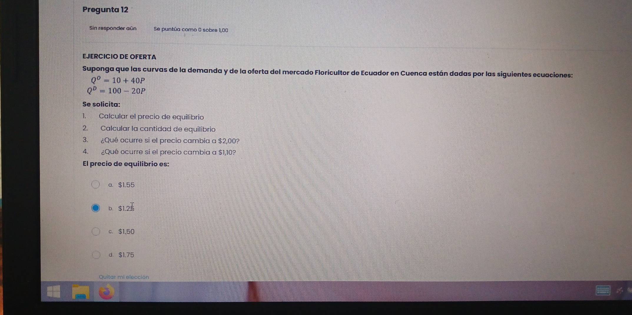 Pregunta 12
Sin responder aún Se puntúa como 0 sobre 1,00
EJERCICIO DE OFERTA
Suponga que las curvas de la demanda y de la oferta del mercado Floricultor de Ecuador en Cuenca están dadas por las siguientes ecuaciones:
Q^O=10+40P
Q^D=100-20P
Se solicita:
1. Calcular el precio de equilibrio
2. Calcular la cantidad de equilibrio
3. ¿Qué ocurre si el precio cambia a $2,00?
4. ¿Qué ocurre si el precio cambia a $1,10?
El precio de equilibrio es:
a. $1.55
b. $1.2$
c. $1、50
d. $1.75
Quitar mi elección