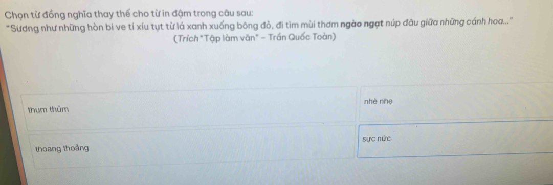 Chọn từ đồng nghĩa thay thế cho từ in đậm trong câu sau: 
“Sương như những hòn bi ve tí xíu tụt từ lá xanh xuống bông đỏ, đi tìm mùi thơm ngào ngạt núp đâu giữa những cánh hoa...” 
(Trích “Tập làm văn” - Trần Quốc Toàn) 
thum thủm nhè nhẹ 
sực nức 
thoang thoảng