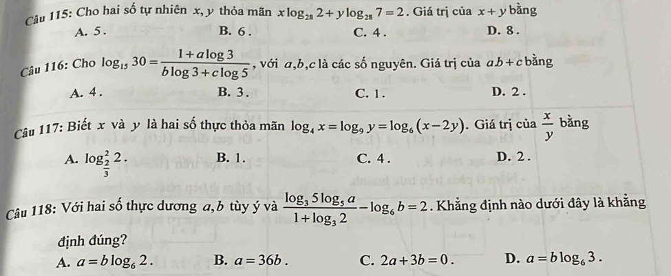 Cho hai số tự nhiên x, y thỏa mãn xlog _282+ylog _287=2. Giá trị của x+y bàng
A. 5. B. 6. C. 4. D. 8.
Câu 116: Cho log _1530= (1+alog 3)/blog 3+clog 5  , với a, b, c là các số nguyên. Giá trị của ab+c bằng
A. 4. B. 3. C. 1. D. 2.
Câu 117: Biết x và y là hai số thực thỏa mãn log _4x=log _9y=log _6(x-2y). Giá trị của  x/y  bằng
B. 1.
A. log _ 2/3 ^22. C. 4. D. 2.
Câu 118: Với hai số thực dương a, b tùy ý và frac log _35log _5a1+log _32-log _6b=2. Khẳng định nào dưới đây là khẳng
định đúng?
A. a=blog _62. B. a=36b. C. 2a+3b=0. D. a=blog _63.