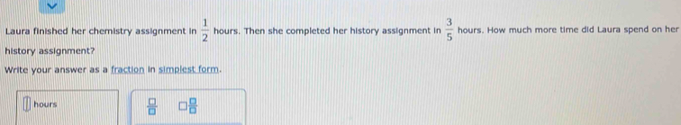 Laura finished her chemistry assignment in  1/2  hours. Then she completed her history assignment in  3/5  hours. How much more time did Laura spend on her 
history assignment? 
Write your answer as a fraction in simplest form.
hours  □ /□    □ /□  