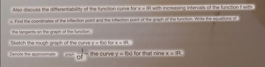 Also discuss the differentiability of the function curve for x=IR with increasing intervals of the function f with
x. Find the coordinates of the inflection point and the inflection point of the graph of the function. Write the equations of 
the tangents on the graph of the function. 
Sketch the rough graph of the curve y=f(x) for x=IR. 
Denote the approximate graph  1/of  the curve y=f(x) for that nine x=IR.