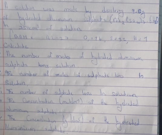 solution was made by deolving 9. 
bychold dlummun supht (n_1,(5O_circ _4)_3· 6H_2O 
In
254cm^3 of solution 
Cann. 1+1=27 O_1=16, S=32, H=1
Colulate 
The number of maskes of hydealed alumaun 
sulphate soluban. 
The number of males af suphate lons In 
solubon, 
The number of suphate lons In solution 
vT Concentration Cny 1cm^(-3) of the hycrated 
aluminuong sulphate 
The Cnceabution lg |dm^5) of t byaraked 
Muminium suphate.