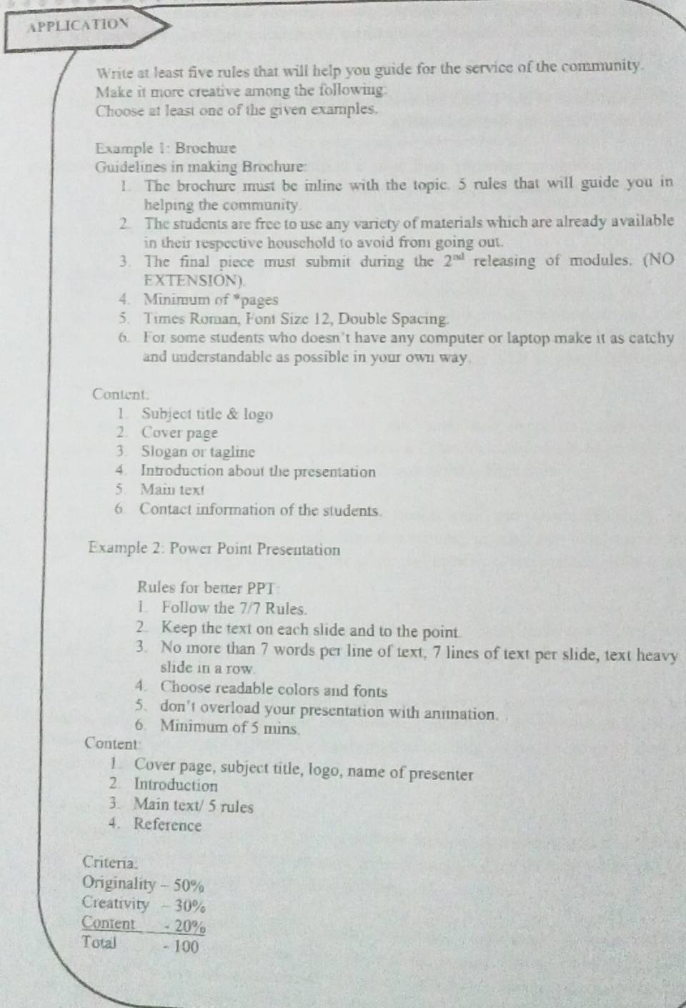 APPLICATION 
Write at least five rules that will help you guide for the service of the community. 
Make it more creative among the following. 
Choose at least one of the given examples. 
Example 1: Brochure 
Guidelines in making Brochure: 
1. The brochure must be inline with the topic. 5 rules that will guide you in 
helping the community. 
2. The students are free to use any variety of materials which are already available 
in their respective household to avoid from going out. 
3. The final piece must submit during the 2^(nd) releasing of modules. (NO 
EXTENSION). 
4. Minimum of *pages 
5. Times Roman, Font Size 12, Double Spacing. 
6. For some students who doesn't have any computer or laptop make it as catchy 
and understandable as possible in your own way. 
Content: 
1. Subject title & logo 
2. Cover page 
3. Slogan or tagline 
4. Introduction about the presentation 
5. Main text 
6 Contact information of the students. 
Example 2: Power Point Presentation 
Rules for better PPT 
1. Follow the 7/7 Rules. 
2. Keep the text on each slide and to the point. 
3. No more than 7 words per line of text, 7 lines of text per slide, text heavy 
slide in a row. 
4. Choose readable colors and fonts 
5、 don't overload your presentation with animation. 
6. Minimum of 5 mins. 
Content 
1. Cover page, subject title, logo, name of presenter 
2 Introduction 
3. Main text/ 5 rules 
4. Reference 
Criteria: 
Originality - 50%
Creativity - 30%
Content - 20%
Total - 100