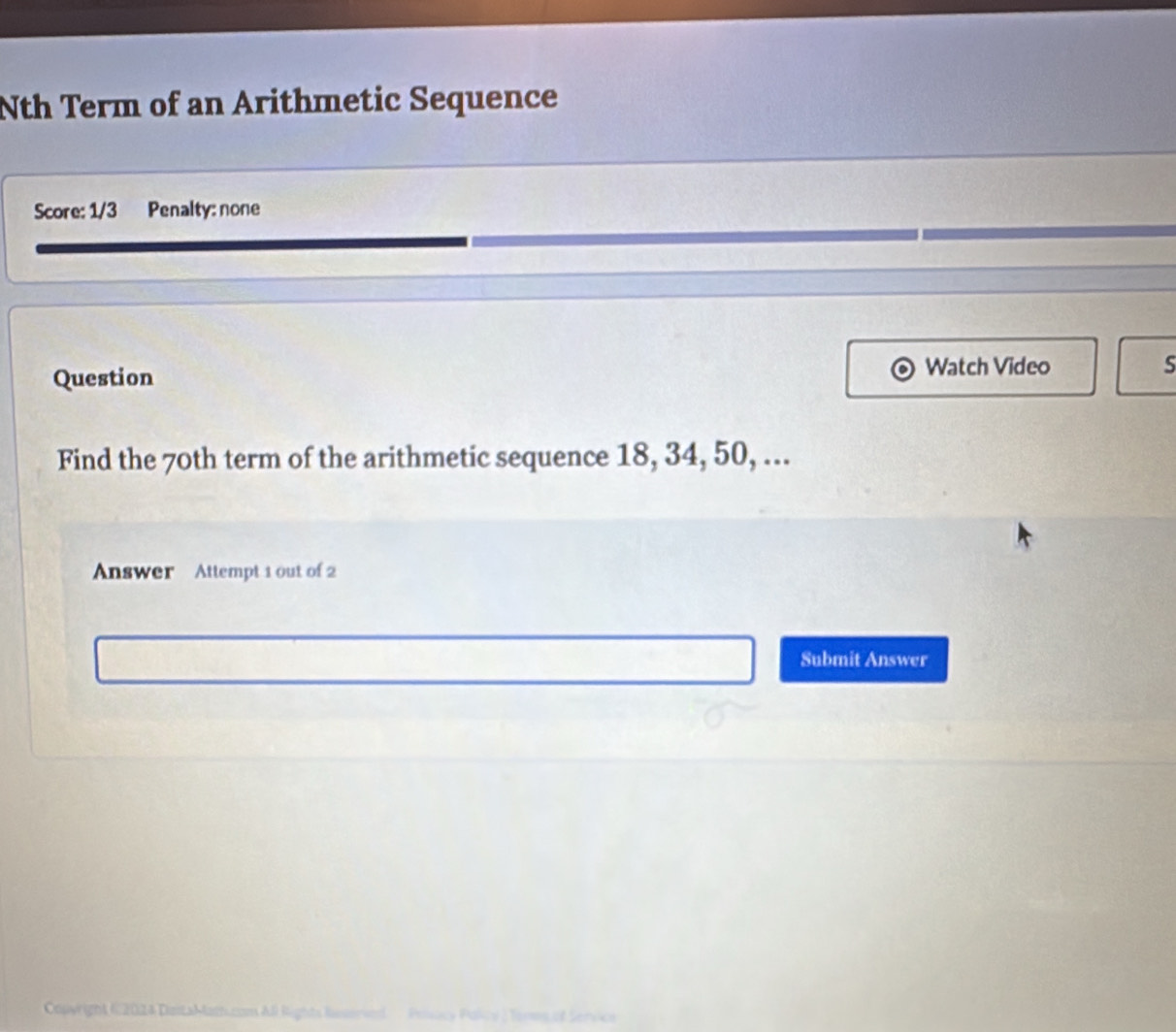 Nth Term of an Arithmetic Sequence 
Score: 1/3 Penalty: none 
Question Watch Video S 
Find the 70th term of the arithmetic sequence 18, 34, 50, ... 
Answer Attempt 1 out of 2 
Submit Answer 
Copyright C2024 DestaMatt.com All Rights Reserved Posicy Policy ) Ters of Service