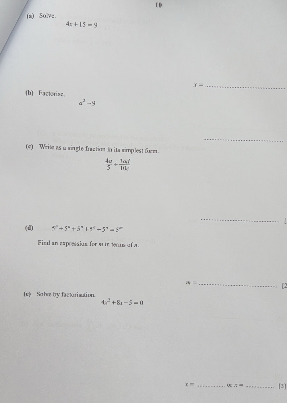 10 
(a) Solve.
4x+15=9
x= _ 
(b) Factorise.
a^2-9
_ 
(c) Write as a single fraction in its simplest form.
 4a/5 /  3ad/10c 
_ 

(d) 5^n+5^n+5^n+5^n+5^n=5^m
Find an expression for m in terms of n.
m= _ 
[2 
(e) Solve by factorisation.
4x^2+8x-5=0
_ x=
or x= _[3]