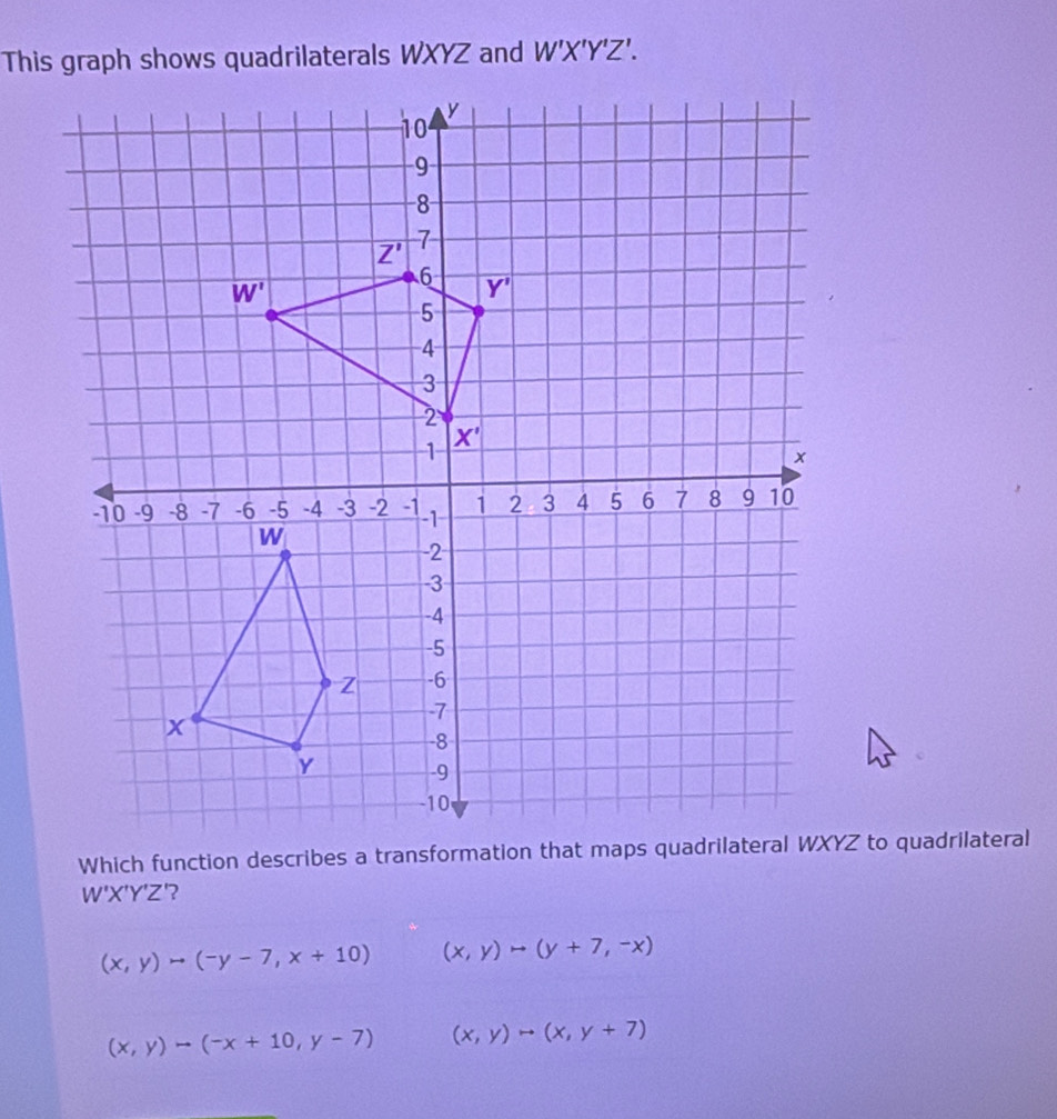 This graph shows quadrilaterals WXYZ and W'X'Y'Z'.
W'X'Y'Z '?
(x,y)to (-y-7,x+10) (x,y)to (y+7,-x)
(x,y)to (-x+10,y-7) (x,y)to (x,y+7)