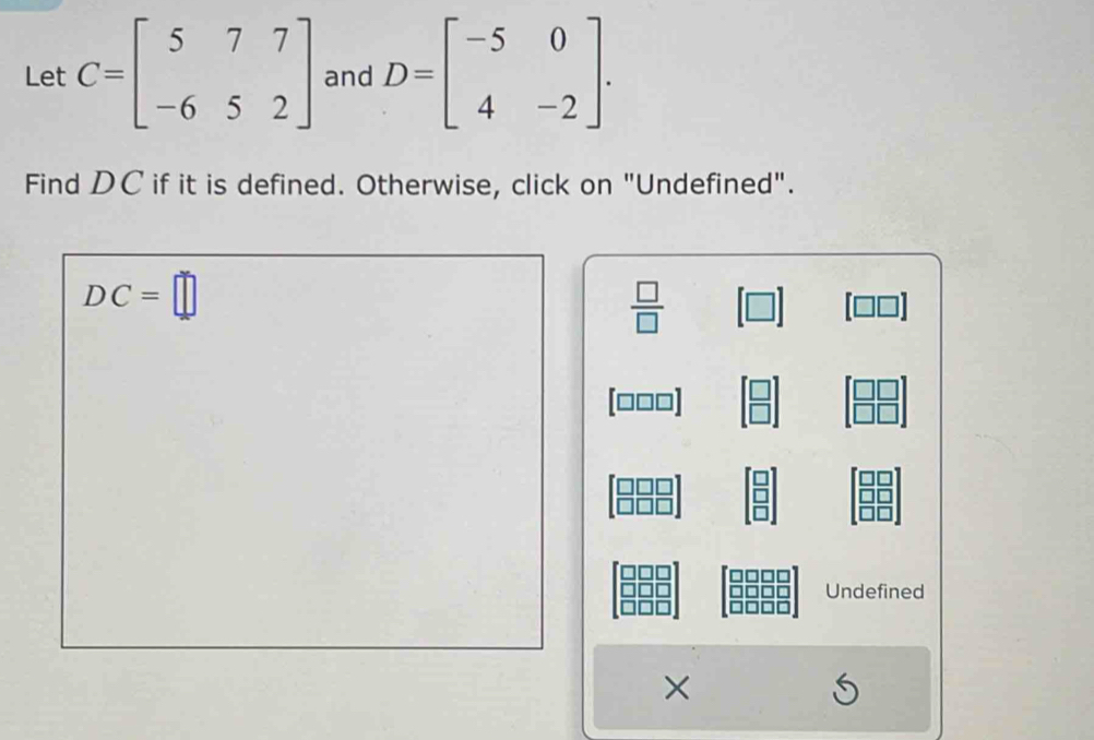 Let C=beginbmatrix 5&7&7 -6&5&2endbmatrix and D=beginbmatrix -5&0 4&-2endbmatrix. 
Find DC if it is defined. Otherwise, click on "Undefined".
DC=□
 □ /□  
[ □□□]
Undefined