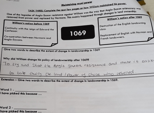 20 20 
Maintaining royai power 
TASK THREE: Complete the next few pages on how William maintained his power, 
One of the legades of Analo-Saxon resistance against William was the way that Angio-Saxon aristocracy wa 
removed from power and replaced by Normans. This mainly happened through changes in land ownership 
William's action after 1069
William's action before 1069
Destruction of the English landowning 
Confessor. Continuity with the reign of Edward the class.
1069 Replacement of English with Norman and 
Co-operation between Normans and 
Anglo-Saxons. 
French landowners. 
Give two words to describe the extent of change in landownership in 1069
Why did William change his policy of landownership after 1069? 
Extension - Give two words to describe the extent of change in landownership in 1069. 
_ 
Word 1 - 
l have picked this because ... 
Word 2 - 
_ 
have picked this because ...
