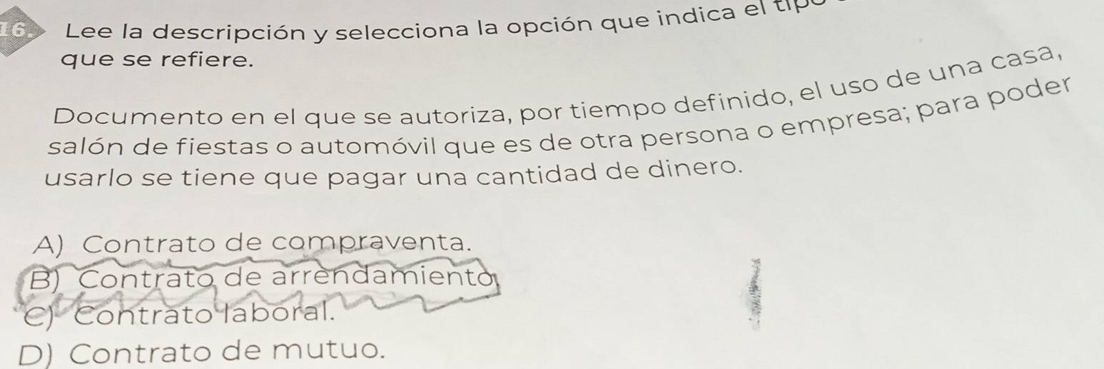 169 Lee la descripción y selecciona la opción que indica el tp
que se refiere.
Documento en el que se autoriza, por tiempo definido, el uso de una casa,
salón de fiestas o automóvil que es de otra persona o empresa; para poder
usarlo se tiene que pagar una cantidad de dinero.
A) Contrato de compraventa.
B) Contrato de arrendamiento
C) Contrato laboral.
D) Contrato de mutuo.