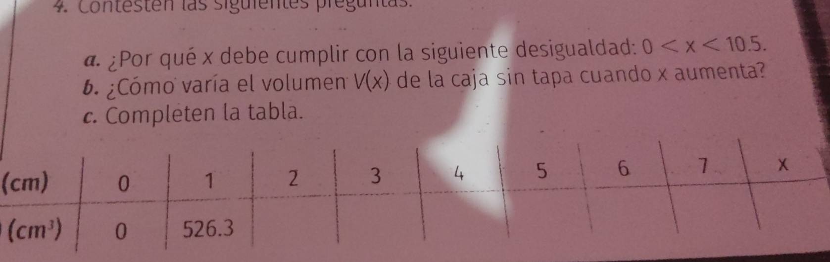 Contesten las siguientes preguntas.
4. ¿Por qué x debe cumplir con la siguiente desigualdad: 0
6. ¿Cómo varía el volumen V(x) de la caja sin tapa cuando x aumenta?
c. Completen la tabla.
(