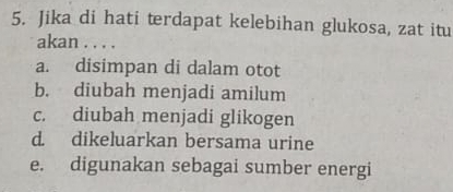 Jika di hati terdapat kelebihan glukosa, zat itu
akan . . . .
a. disimpan di dalam otot
b. diubah menjadi amilum
c. diubah menjadi glikogen
d. dikeluarkan bersama urine
e. digunakan sebagai sumber energi