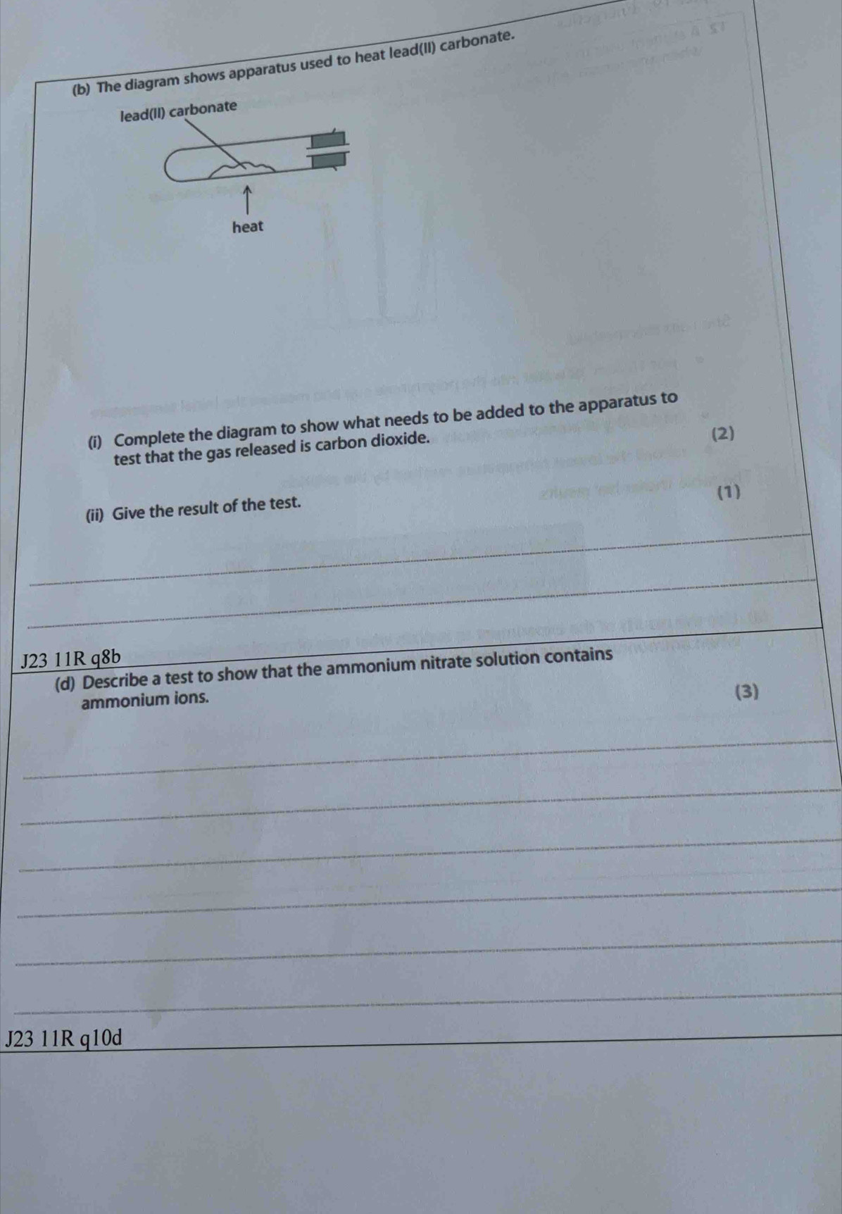 The diagram shows apparatus used to heat lead(II) carbonate. 
lead(II) carbonate 
heat 
(i) Complete the diagram to show what needs to be added to the apparatus to 
test that the gas released is carbon dioxide. 
(2) 
(ii) Give the result of the test. (1) 
_ 
_ 
_ 
J23 11R q8b 
(d) Describe a test to show that the ammonium nitrate solution contains 
ammonium ions. 
(3) 
_ 
_ 
_ 
_ 
_ 
_ 
J23 11R q10d 
_